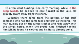 He often went hunting. One early morning, while in the
deep woods, he decided to cool himself in the lake. He
proudly swam away from the shore.
Suddenly there came from the bottom of the lake
someone who had the same face and form as the king. This
man quickly put on the King’s clothes and rode away with
the King’s horse. When the proud King finished cooling
himself, he found his clothes and his horse already gone.
 