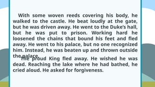 With some woven reeds covering his body, he
walked to the castle. He beat loudly at the gate,
but he was driven away. He went to the Duke’s hall,
but he was put to prison. Working hard he
loosened the chains that bound his feet and fled
away. He went to his palace, but no one recognized
him. Instead, he was beaten up and thrown outside
the palace.
The proud King fled away. He wished he was
dead. Reaching the lake where he had bathed, he
cried aloud. He asked for forgiveness.
 