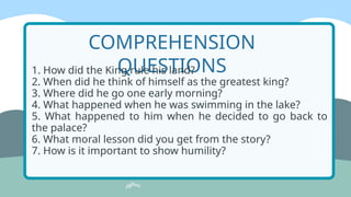 COMPREHENSION
QUESTIONS
1. How did the King rule his land?
2. When did he think of himself as the greatest king?
3. Where did he go one early morning?
4. What happened when he was swimming in the lake?
5. What happened to him when he decided to go back to
the palace?
6. What moral lesson did you get from the story?
7. How is it important to show humility?
 