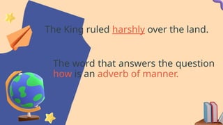 The King ruled harshly over the land.
The word that answers the question
how is an adverb of manner.
 