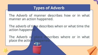 The Adverb of manner describes how or in what
manner an action happened.
The adverb of time describes when or what time the
action happened.
The Adverb of place describes where or in what
place the action happened.
Types of Adverb
 