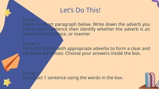 Let’s Do This!
Group 1
Read the short paragraph below. Write down the adverb you
find in each sentence then identify whether the adverb is an
adverb of time, place, or manner
Group 2
Fill in the blanks with appropriate adverbs to form a clear and
coherent sentences. Choose your answers inside the box.
Group 3
Construct 1 sentence using the words in the box.
 