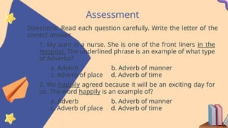 Assessment
Directions. Read each question carefully. Write the letter of the
correct answer.
1. My aunt is a nurse. She is one of the front liners in the
Hospital. The underlined phrase is an example of what type
of Adverbs?
a. Adverb b. Adverb of manner
c. Adverb of place d. Adverb of time
2. We happily agreed because it will be an exciting day for
us. The word happily is an example of?
a. Adverb b. Adverb of manner
c. Adverb of place d. Adverb of time
 
