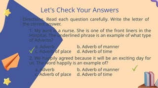 Let's Check Your Answers
Directions. Read each question carefully. Write the letter of
the correct answer.
1. My aunt is a nurse. She is one of the front liners in the
Hospital. The underlined phrase is an example of what type
of Adverbs?
a. Adverb b. Adverb of manner
c. Adverb of place d. Adverb of time
2. We happily agreed because it will be an exciting day for
us. The word happily is an example of?
a. Adverb b. Adverb of manner
c. Adverb of place d. Adverb of time
 