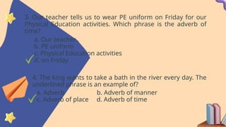 3. Our teacher tells us to wear PE uniform on Friday for our
Physical Education activities. Which phrase is the adverb of
time?
a. Our teacher
b. PE uniform
c. Physical Education activities
d. on Friday
4. The king wants to take a bath in the river every day. The
underlined phrase is an example of?
a. Adverb b. Adverb of manner
c. Adverb of place d. Adverb of time
 