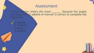 Assessment
5. Our teacher enters the room ________ because her pupils
are noisy. Which adverb of manner is correct to complete the
sentence?
a. angrily
b. happily
c. early
d. politely
 