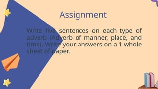 Assignment
Write five sentences on each type of
adverb (Adverb of manner, place, and
time). Write your answers on a 1 whole
sheet of paper.
 