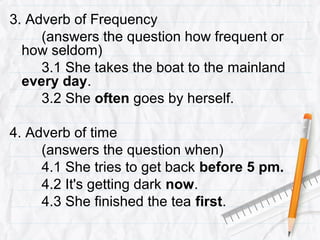 3. Adverb of Frequency
(answers the question how frequent or
how seldom)
3.1 She takes the boat to the mainland
every day.
3.2 She often goes by herself.
4. Adverb of time
(answers the question when)
4.1 She tries to get back before 5 pm.
4.2 It's getting dark now.
4.3 She finished the tea first.
 