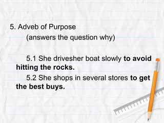 5. Adveb of Purpose
(answers the question why)
5.1 She drivesher boat slowly to avoid
hitting the rocks.
5.2 She shops in several stores to get
the best buys.
 