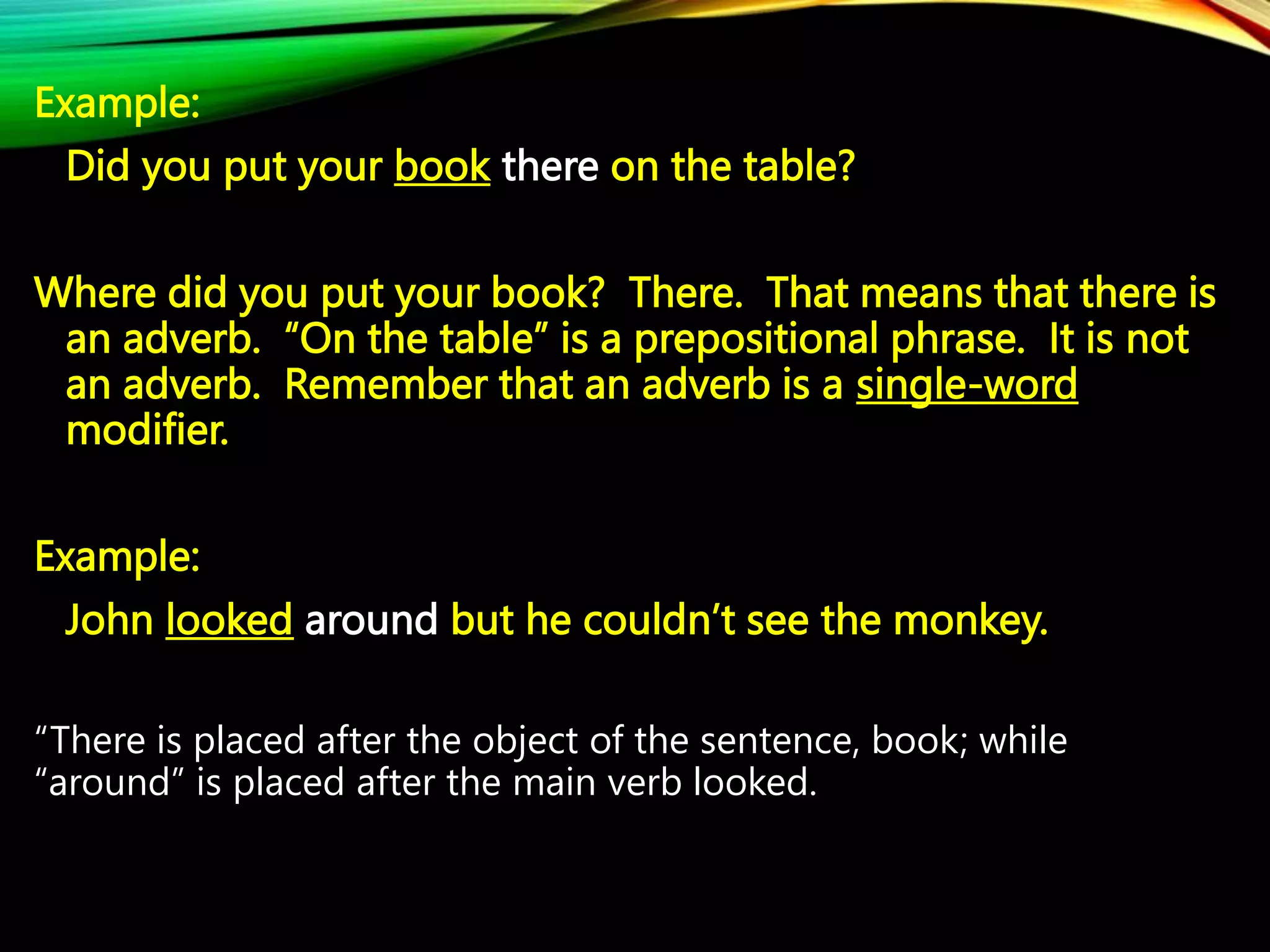 Example:
Did you put your book there on the table?
Where did you put your book? There. That means that there is
an adverb. “On the table” is a prepositional phrase. It is not
an adverb. Remember that an adverb is a single-word
modifier.
Example:
John looked around but he couldn’t see the monkey.
“There is placed after the object of the sentence, book; while
“around” is placed after the main verb looked.
 