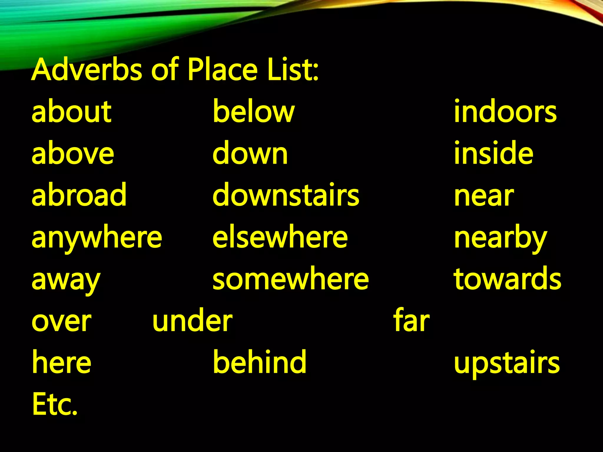 Adverbs of Place List:
about below indoors
above down inside
abroad downstairs near
anywhere elsewhere nearby
away somewhere towards
over under far
here behind upstairs
Etc.
 