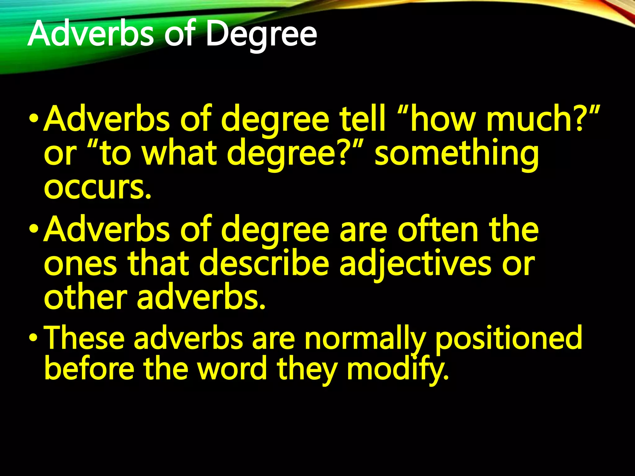 Adverbs of Degree
•Adverbs of degree tell “how much?”
or “to what degree?” something
occurs.
•Adverbs of degree are often the
ones that describe adjectives or
other adverbs.
•These adverbs are normally positioned
before the word they modify.
 
