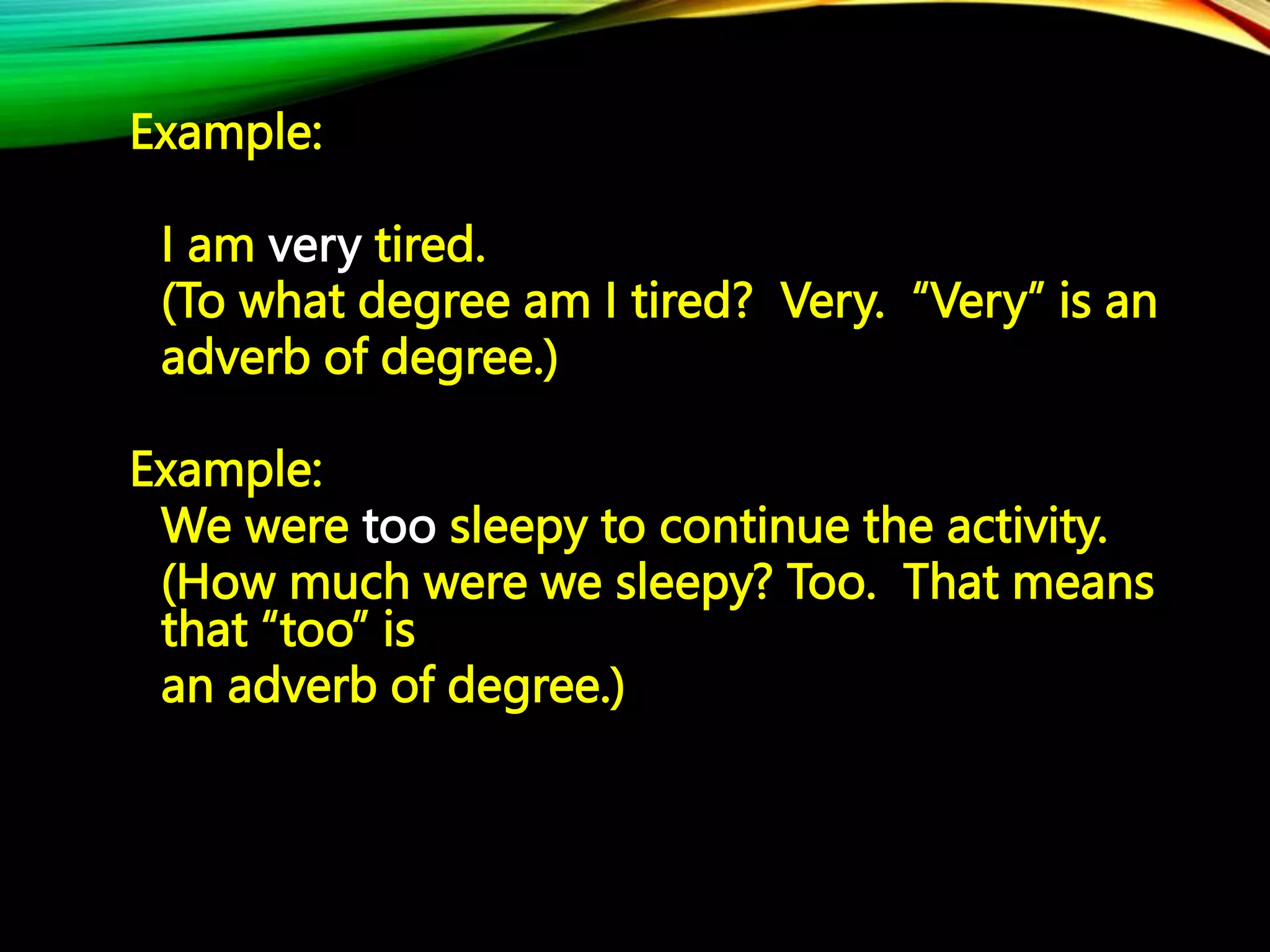Example:
I am very tired.
(To what degree am I tired? Very. “Very” is an
adverb of degree.)
Example:
We were too sleepy to continue the activity.
(How much were we sleepy? Too. That means
that “too” is
an adverb of degree.)
 