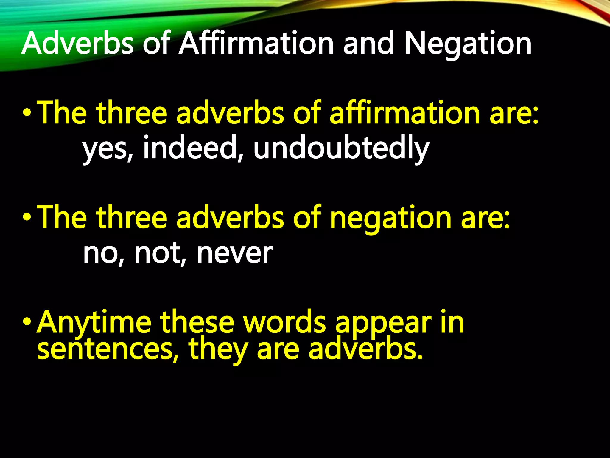 Adverbs of Affirmation and Negation
•The three adverbs of affirmation are:
yes, indeed, undoubtedly
•The three adverbs of negation are:
no, not, never
•Anytime these words appear in
sentences, they are adverbs.
 