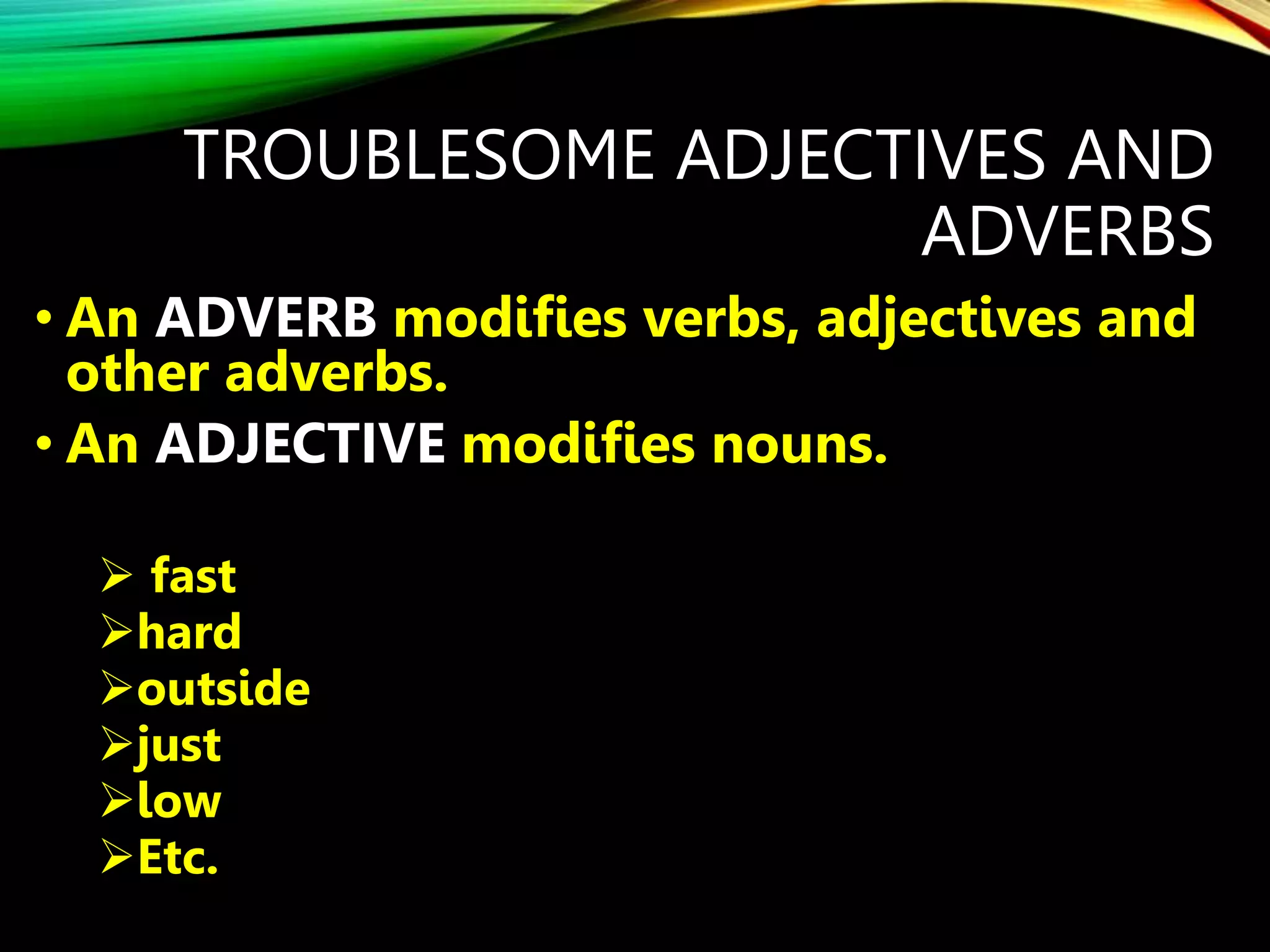 TROUBLESOME ADJECTIVES AND
ADVERBS
• An ADVERB modifies verbs, adjectives and
other adverbs.
• An ADJECTIVE modifies nouns.
 fast
hard
outside
just
low
Etc.
 