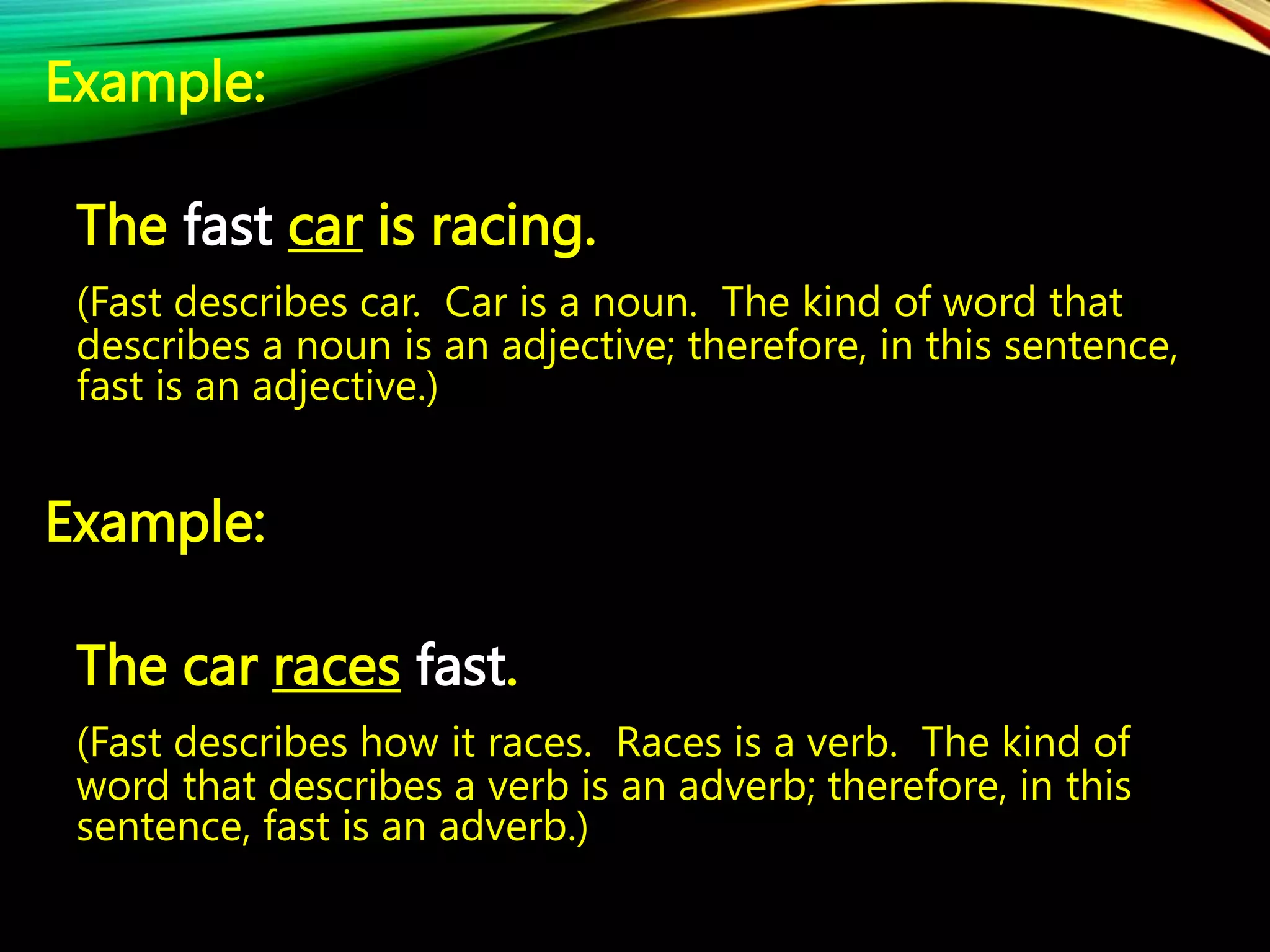 Example:
The fast car is racing.
(Fast describes car. Car is a noun. The kind of word that
describes a noun is an adjective; therefore, in this sentence,
fast is an adjective.)
Example:
The car races fast.
(Fast describes how it races. Races is a verb. The kind of
word that describes a verb is an adverb; therefore, in this
sentence, fast is an adverb.)
 