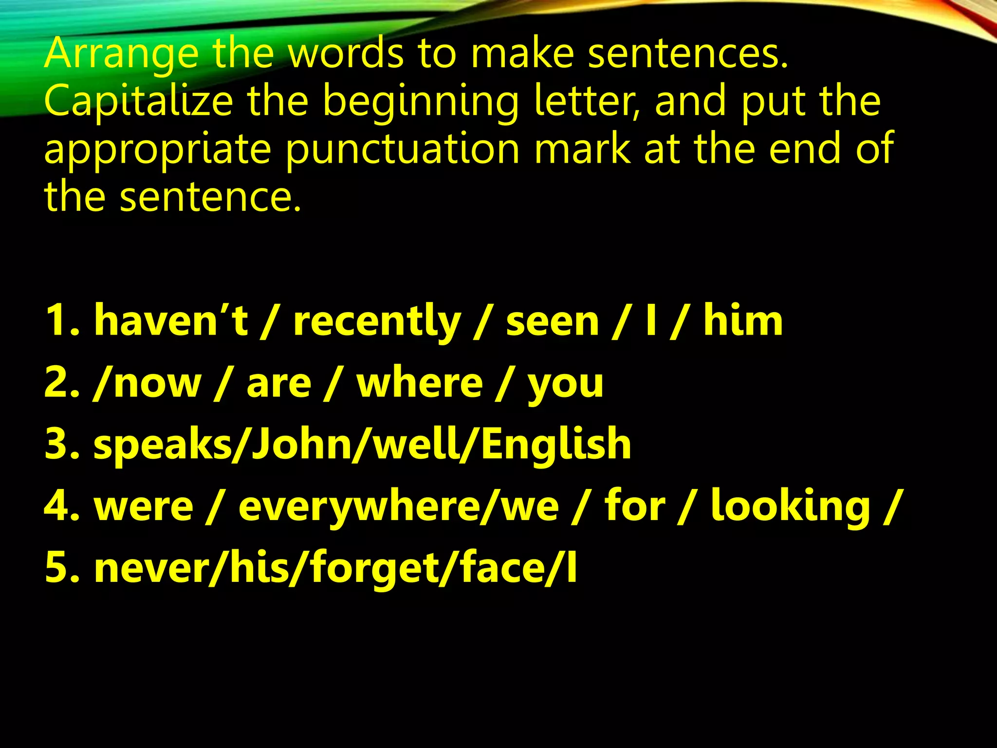 Arrange the words to make sentences.
Capitalize the beginning letter, and put the
appropriate punctuation mark at the end of
the sentence.
1. haven’t / recently / seen / I / him
2. /now / are / where / you
3. speaks/John/well/English
4. were / everywhere/we / for / looking /
5. never/his/forget/face/I
 