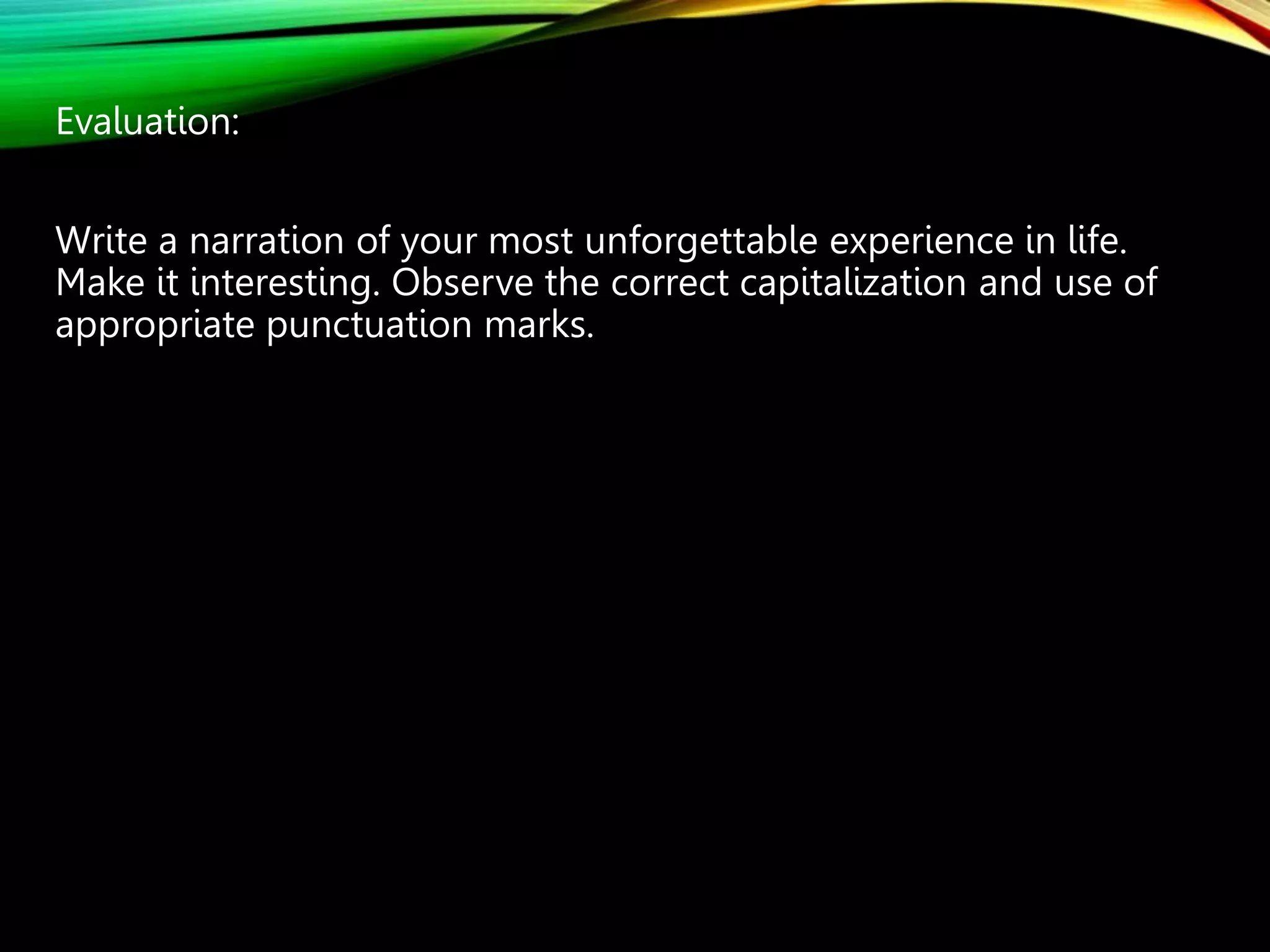 Evaluation:
Write a narration of your most unforgettable experience in life.
Make it interesting. Observe the correct capitalization and use of
appropriate punctuation marks.
 