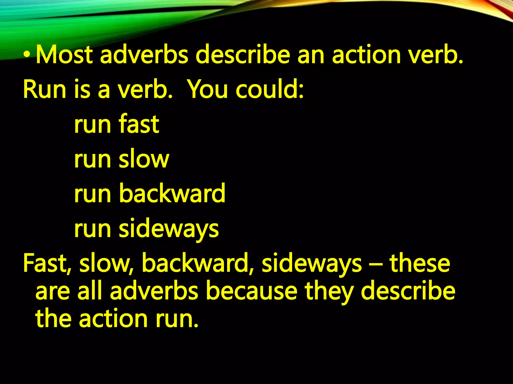 • Most adverbs describe an action verb.
Run is a verb. You could:
run fast
run slow
run backward
run sideways
Fast, slow, backward, sideways – these
are all adverbs because they describe
the action run.
 