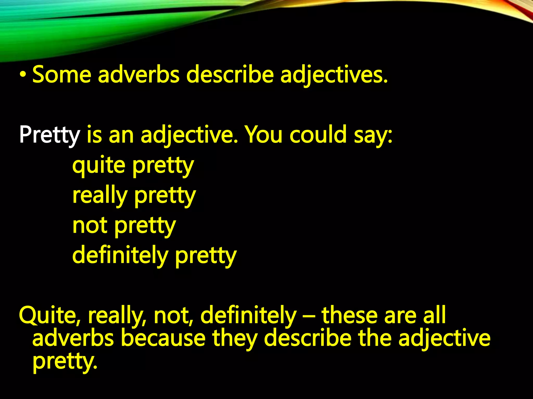 • Some adverbs describe adjectives.
Pretty is an adjective. You could say:
quite pretty
really pretty
not pretty
definitely pretty
Quite, really, not, definitely – these are all
adverbs because they describe the adjective
pretty.
 