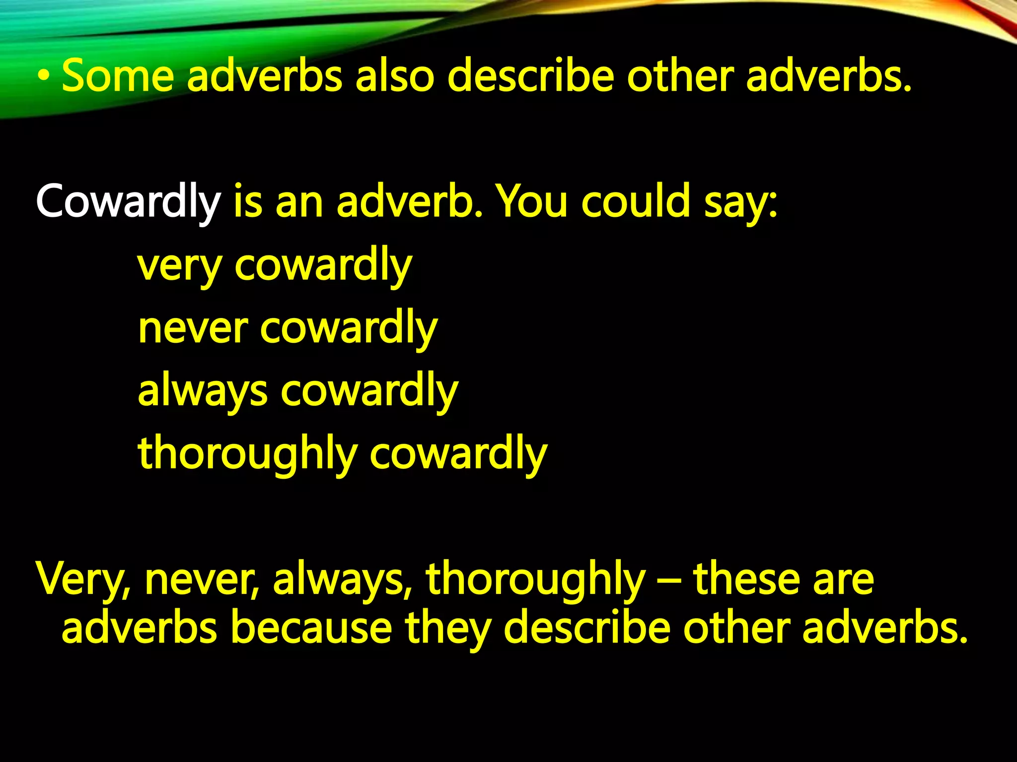 • Some adverbs also describe other adverbs.
Cowardly is an adverb. You could say:
very cowardly
never cowardly
always cowardly
thoroughly cowardly
Very, never, always, thoroughly – these are
adverbs because they describe other adverbs.
 