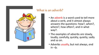 What is an adverb?
• An adverb is a word used to tell more
about a verb, and it almost always
answers the questions: how?, when?,
where?, how often?, and in what
way?.
• The examples of adverbs are slowly,
loudly, carefully, quickly, quietly, sadly
and so on.
• Adverbs usually, but not always, end
in –ly.
 
