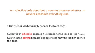 An adjective only describes a noun or pronoun whereas an
adverb describes everything else.
• The curious toddler quietly opened the front door.
Curious is an adjective because it is describing the toddler (the noun).
Quietly is the adverb because it is describing how the toddler opened
the door.
 