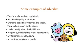 Some examples of adverbs:
• The girl spoke sadly to her friend.
• He smiled happily at his sister.
• Grandma patted her kindly on the cheek.
• They walked slowly to the stage.
• I yelled loudly when the ball hit me.
• We gave a friendly smile to our new teacher.
• My father snores very loudly.
• My mother speaks very gently.
 