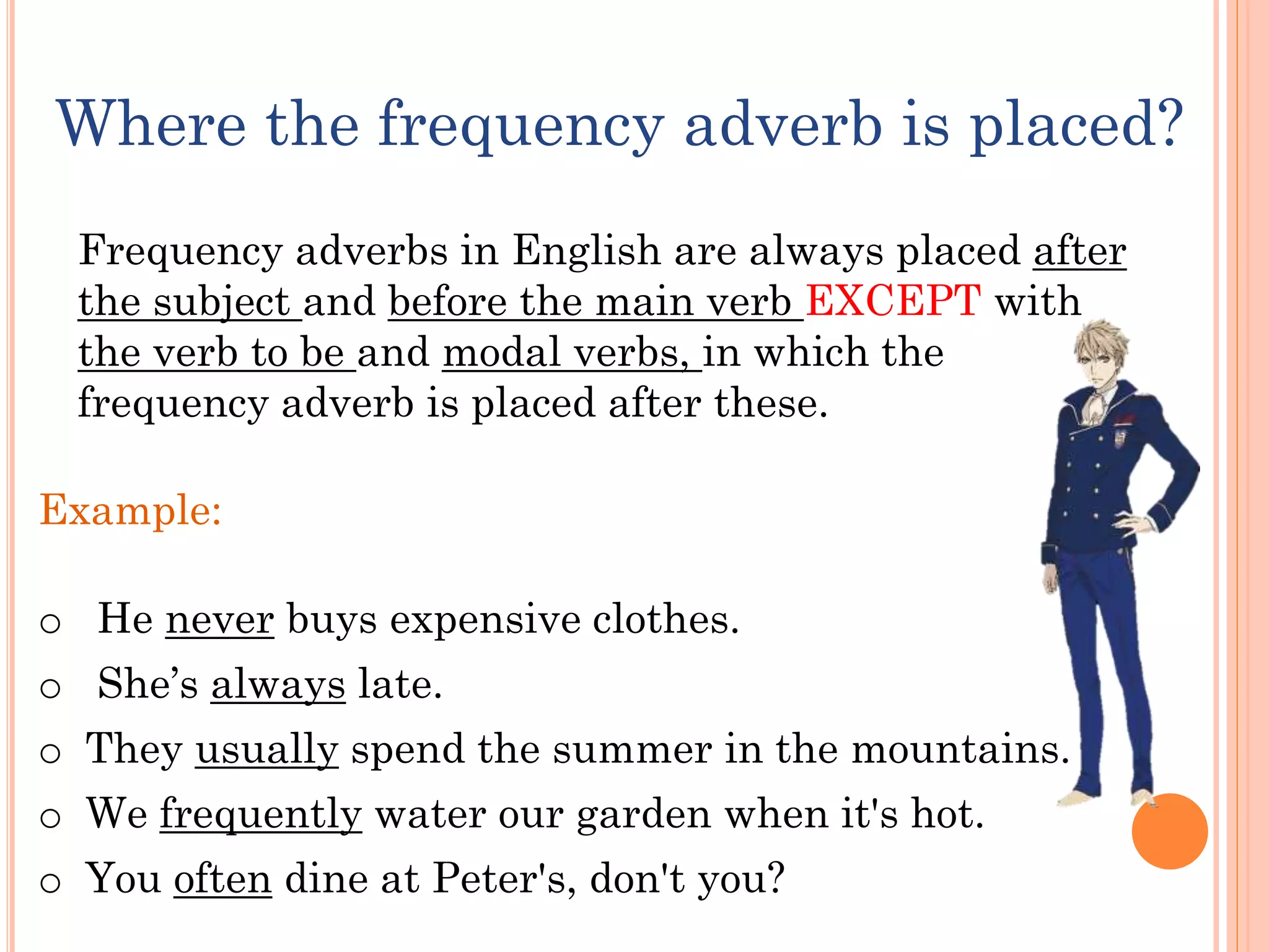 Where the frequency adverb is placed?
Example:
o He never buys expensive clothes.
o She’s always late.
o They usually spend the summer in the mountains.
o We frequently water our garden when it's hot.
o You often dine at Peter's, don't you?
Frequency adverbs in English are always placed after
the subject and before the main verb EXCEPT with
the verb to be and modal verbs, in which the
frequency adverb is placed after these.