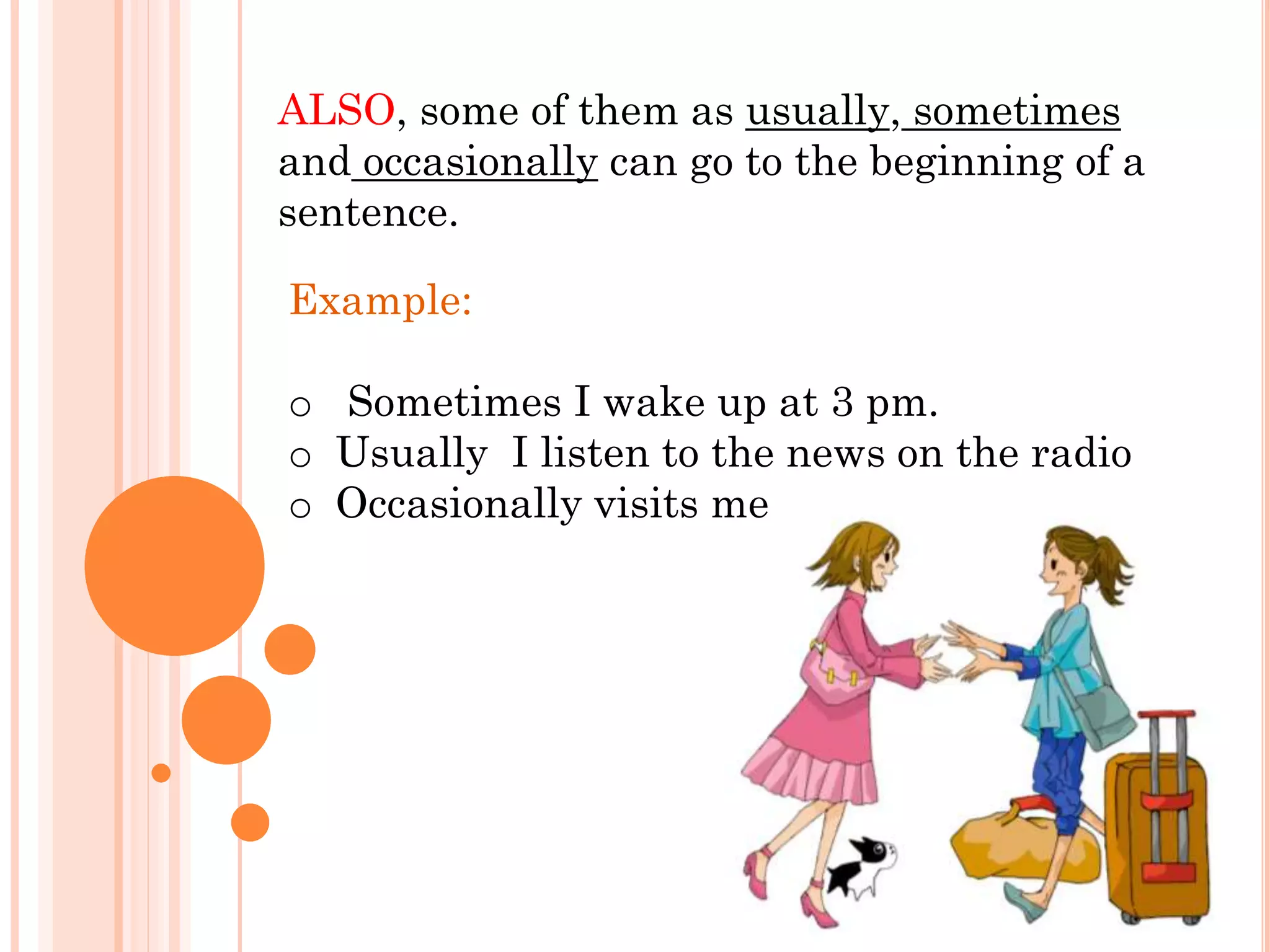 ALSO, some of them as usually, sometimes
and occasionally can go to the beginning of a
sentence.
Example:
o Sometimes I wake up at 3 pm.
o Usually I listen to the news on the radio
o Occasionally visits me