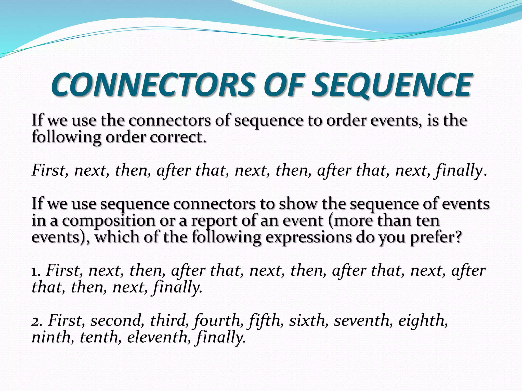 CONNECTORS OF SEQUENCE 
If we use the connectors of sequence to order events, is the 
following order correct. 
First, next, then, after that, next, then, after that, next, finally. 
If we use sequence connectors to show the sequence of events 
in a composition or a report of an event (more than ten 
events), which of the following expressions do you prefer? 
1. First, next, then, after that, next, then, after that, next, after 
that, then, next, finally. 
2. First, second, third, fourth, fifth, sixth, seventh, eighth, 
ninth, tenth, eleventh, finally. 
 