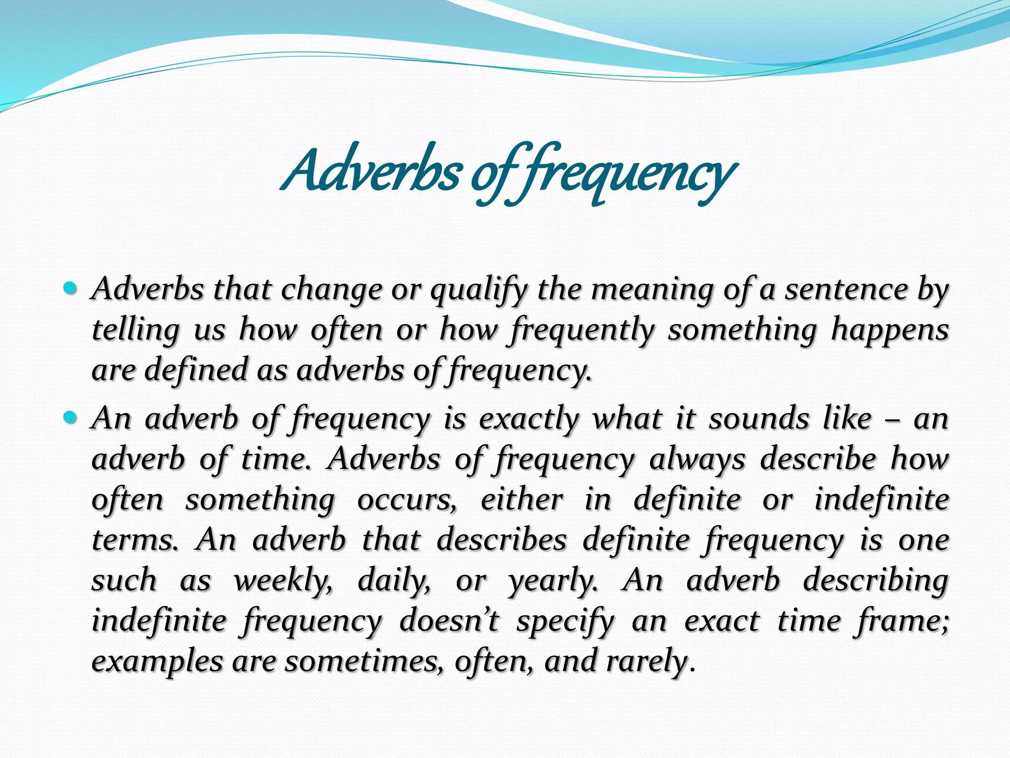 Adverbs of frequency 
 Adverbs that change or qualify the meaning of a sentence by 
telling us how often or how frequently something happens 
are defined as adverbs of frequency. 
 An adverb of frequency is exactly what it sounds like – an 
adverb of time. Adverbs of frequency always describe how 
often something occurs, either in definite or indefinite 
terms. An adverb that describes definite frequency is one 
such as weekly, daily, or yearly. An adverb describing 
indefinite frequency doesn’t specify an exact time frame; 
examples are sometimes, often, and rarely. 
 