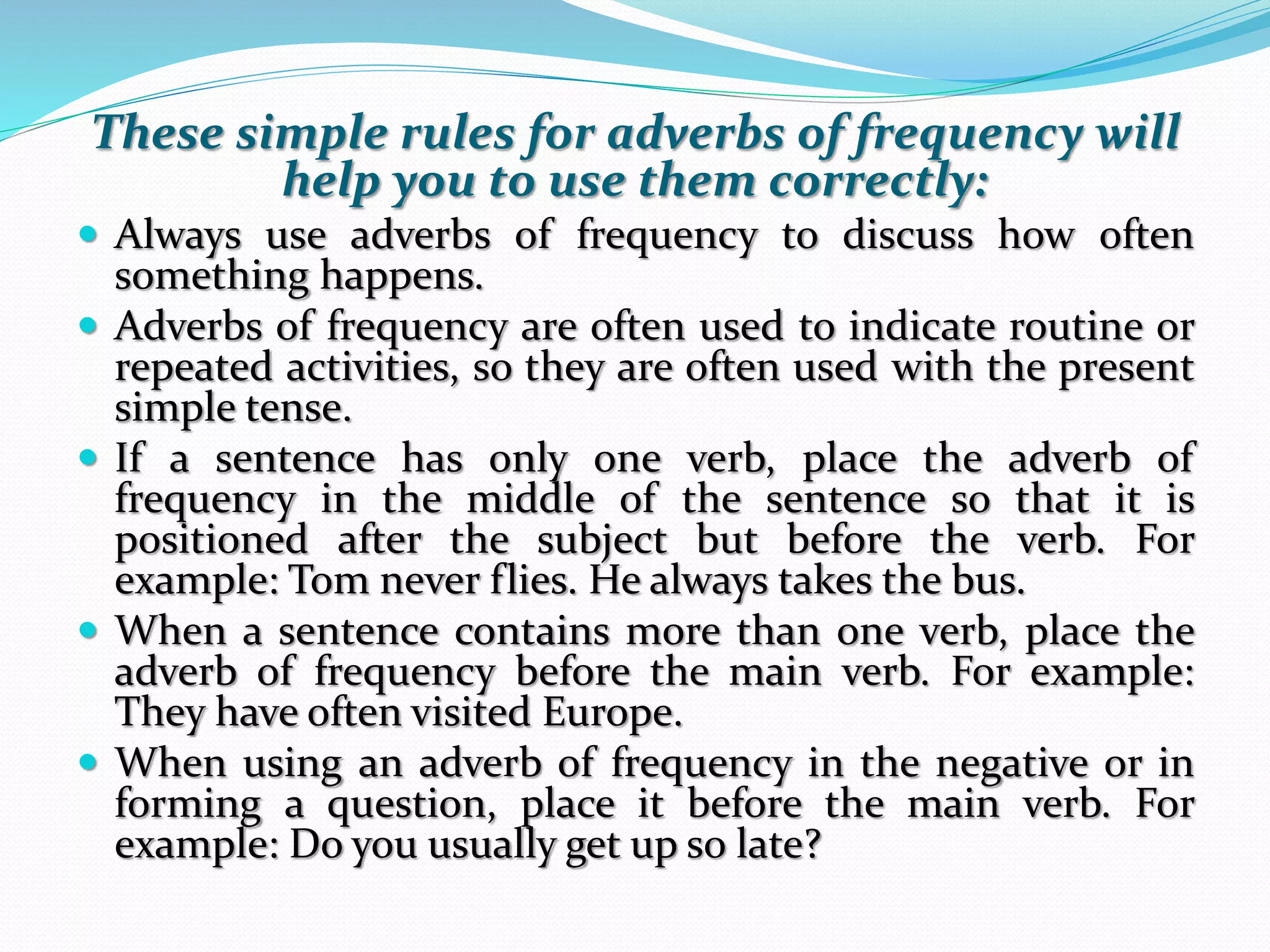 These simple rules for adverbs of frequency will 
help you to use them correctly: 
 Always use adverbs of frequency to discuss how often 
something happens. 
 Adverbs of frequency are often used to indicate routine or 
repeated activities, so they are often used with the present 
simple tense. 
 If a sentence has only one verb, place the adverb of 
frequency in the middle of the sentence so that it is 
positioned after the subject but before the verb. For 
example: Tom never flies. He always takes the bus. 
 When a sentence contains more than one verb, place the 
adverb of frequency before the main verb. For example: 
They have often visited Europe. 
 When using an adverb of frequency in the negative or in 
forming a question, place it before the main verb. For 
example: Do you usually get up so late? 
 