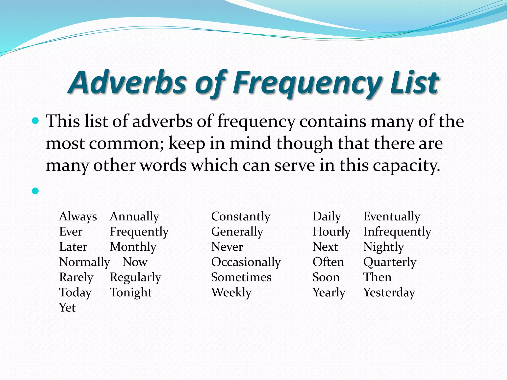 Adverbs of Frequency List 
 This list of adverbs of frequency contains many of the 
most common; keep in mind though that there are 
many other words which can serve in this capacity. 
 
Always Annually Constantly Daily Eventually 
Ever Frequently Generally Hourly Infrequently 
Later Monthly Never Next Nightly 
Normally Now Occasionally Often Quarterly 
Rarely Regularly Sometimes Soon Then 
Today Tonight Weekly Yearly Yesterday 
Yet 
 