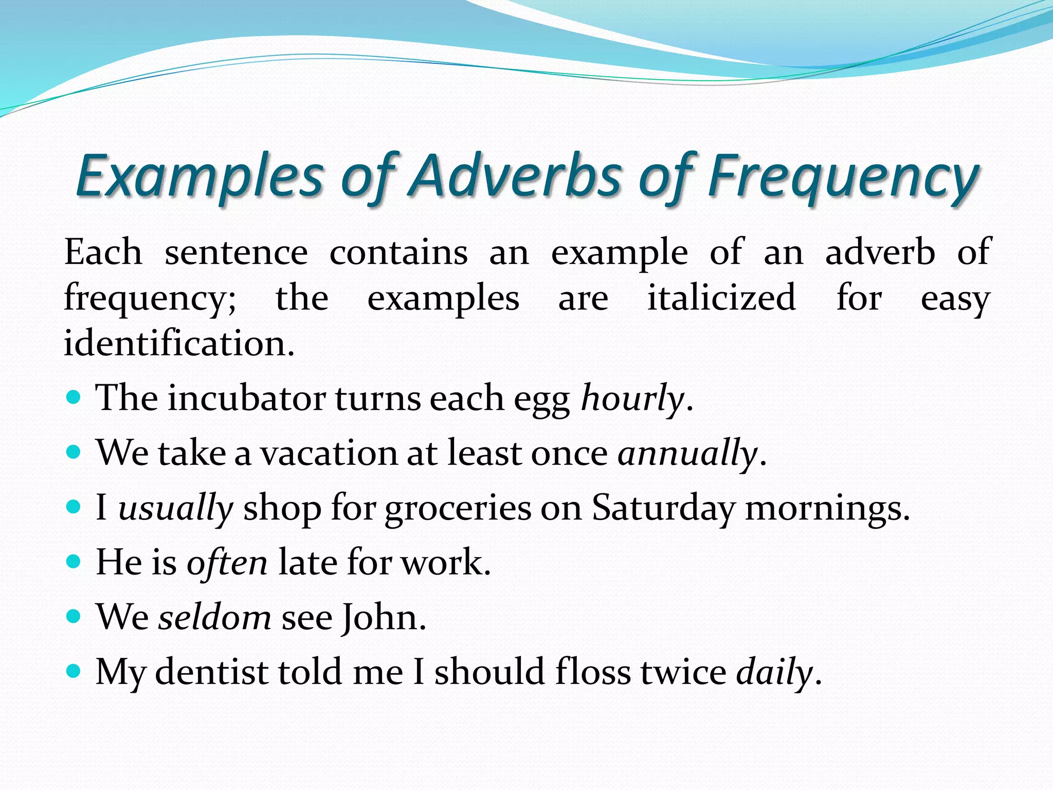 Examples of Adverbs of Frequency 
Each sentence contains an example of an adverb of 
frequency; the examples are italicized for easy 
identification. 
 The incubator turns each egg hourly. 
 We take a vacation at least once annually. 
 I usually shop for groceries on Saturday mornings. 
 He is often late for work. 
 We seldom see John. 
 My dentist told me I should floss twice daily. 
 