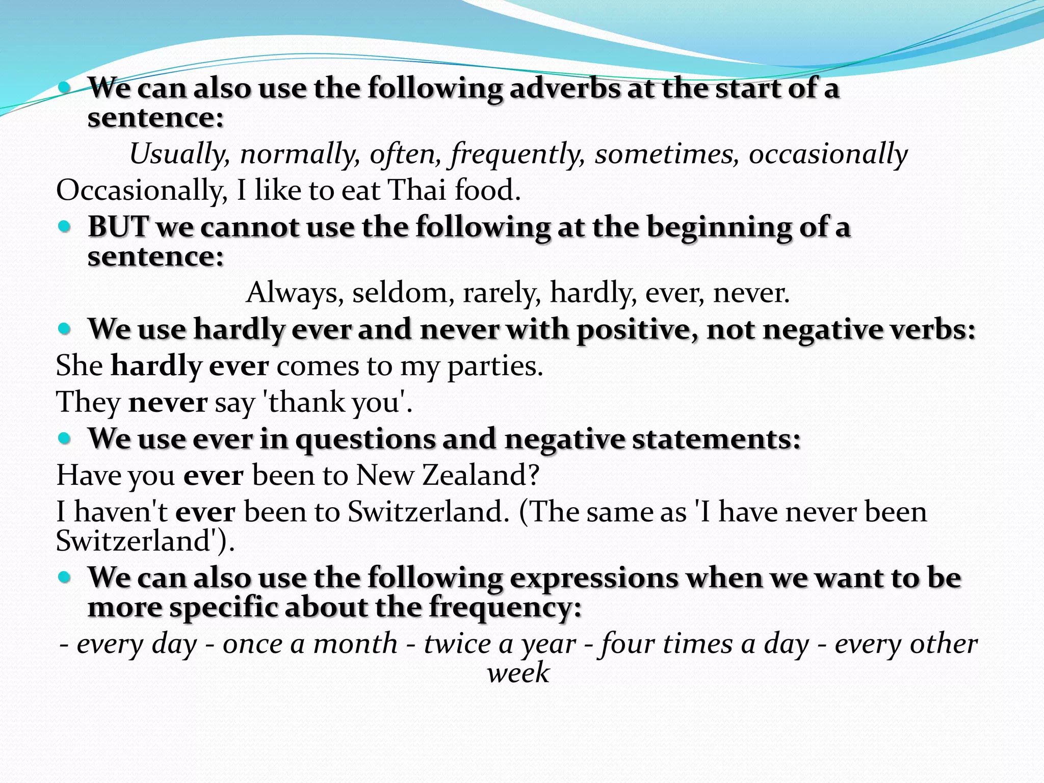  We can also use the following adverbs at the start of a 
sentence: 
Usually, normally, often, frequently, sometimes, occasionally 
Occasionally, I like to eat Thai food. 
 BUT we cannot use the following at the beginning of a 
sentence: 
Always, seldom, rarely, hardly, ever, never. 
 We use hardly ever and never with positive, not negative verbs: 
She hardly ever comes to my parties. 
They never say 'thank you'. 
 We use ever in questions and negative statements: 
Have you ever been to New Zealand? 
I haven't ever been to Switzerland. (The same as 'I have never been 
Switzerland'). 
 We can also use the following expressions when we want to be 
more specific about the frequency: 
- every day - once a month - twice a year - four times a day - every other 
week 
 