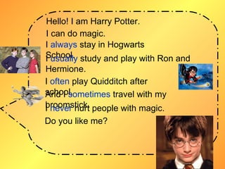 Hello! I am Harry Potter.   I can do magic. I  always  stay in Hogwarts School. I  usually  study and play with Ron and Hermione. I  often  play Quidditch after school.  And I  sometimes  travel with my broomstick. I  never  hurt people with magic. Do you like me? 