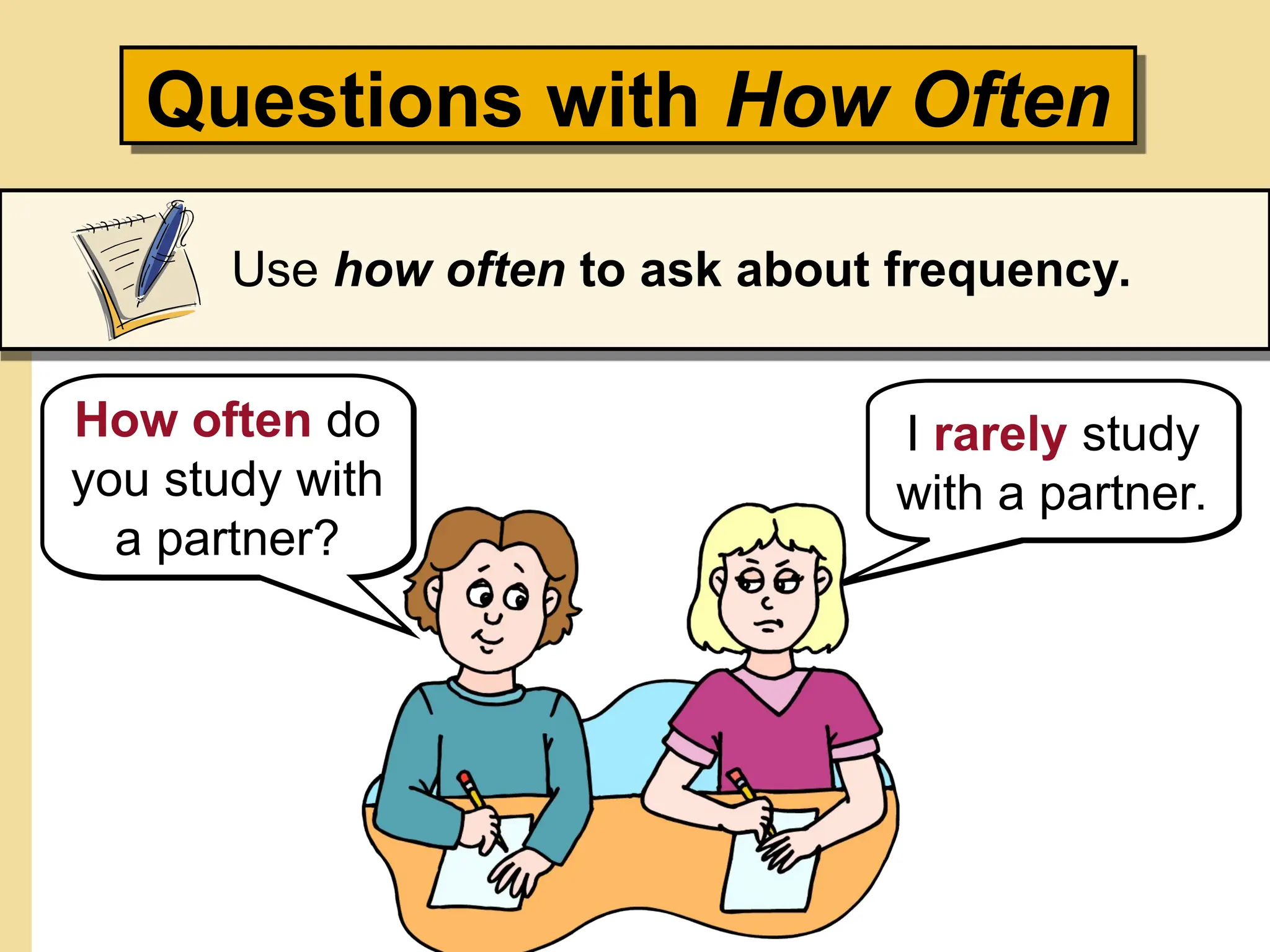 Questions with How Often
Use how often to ask about frequency.
How often do
you study with
a partner?
I rarely study
with a partner.
 