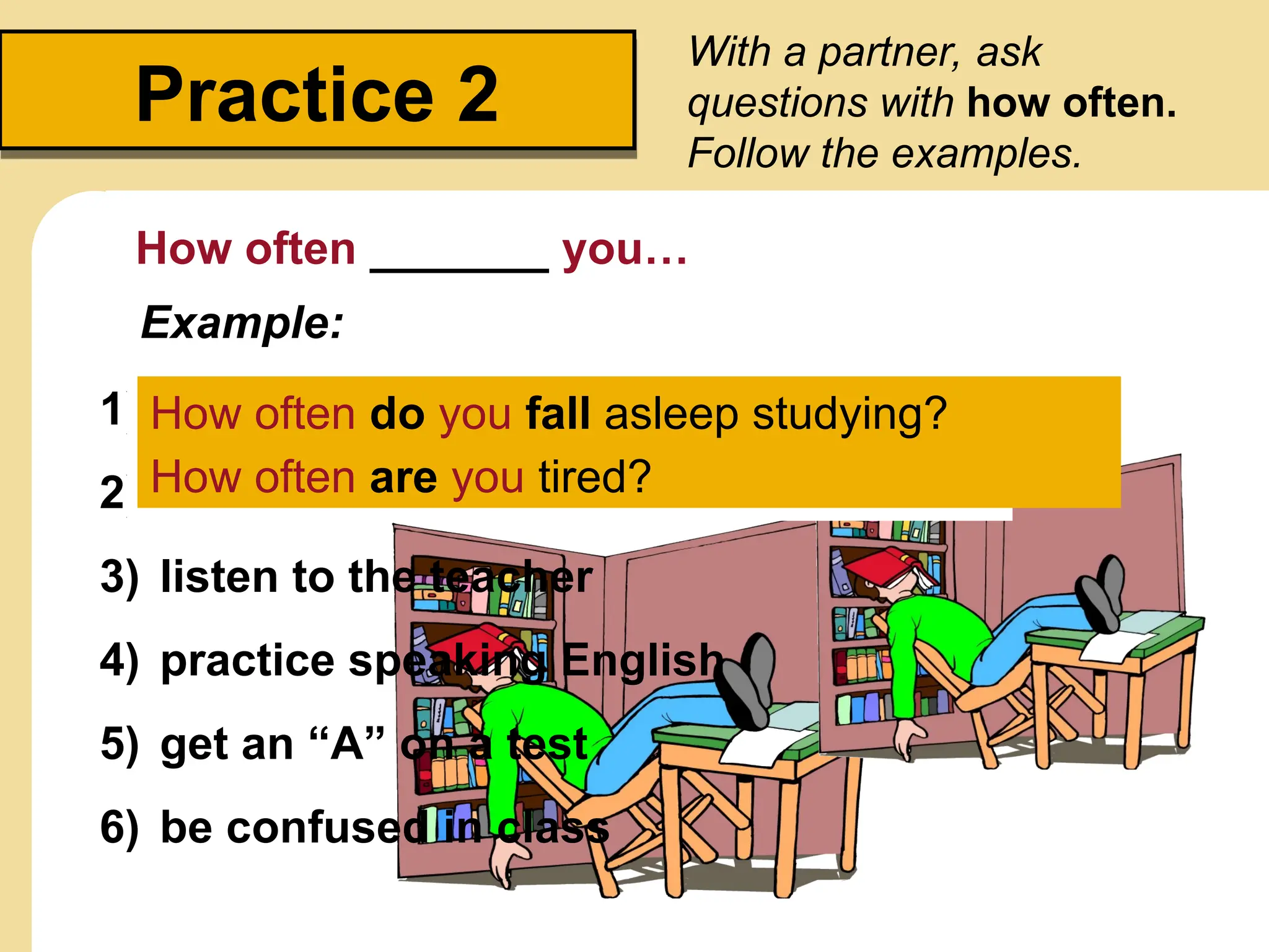 Practice 2
With a partner, ask
questions with how often.
Follow the examples.
How often _______ you…
1) study in a group
2) be bored in class
3) listen to the teacher
4) practice speaking English
5) get an “A” on a test
6) be confused in class
Example:
• fall asleep studying
• be tired
How often do you fall asleep studying?
How often are you tired?
 