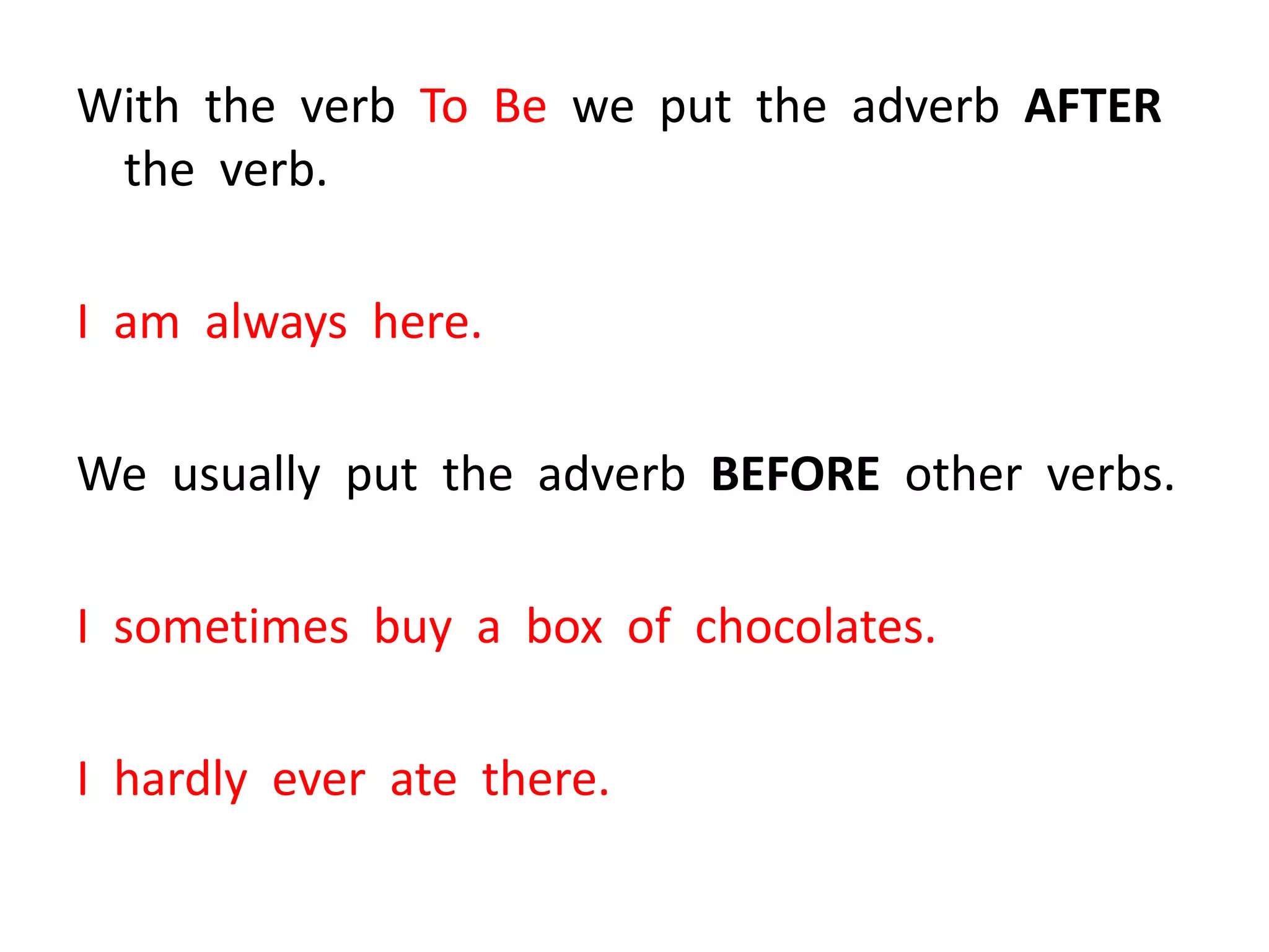 With the verb To Be we put the adverb AFTER
the verb.
I am always here.
We usually put the adverb BEFORE other verbs.
I sometimes buy a box of chocolates.
I hardly ever ate there.
 