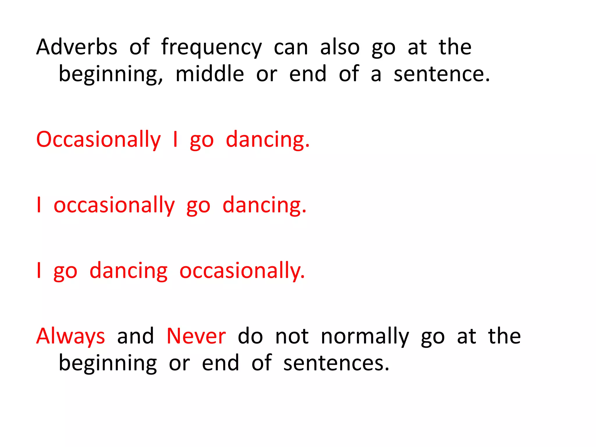 Adverbs of frequency can also go at the
beginning, middle or end of a sentence.
Occasionally I go dancing.
I occasionally go dancing.
I go dancing occasionally.
Always and Never do not normally go at the
beginning or end of sentences.
 