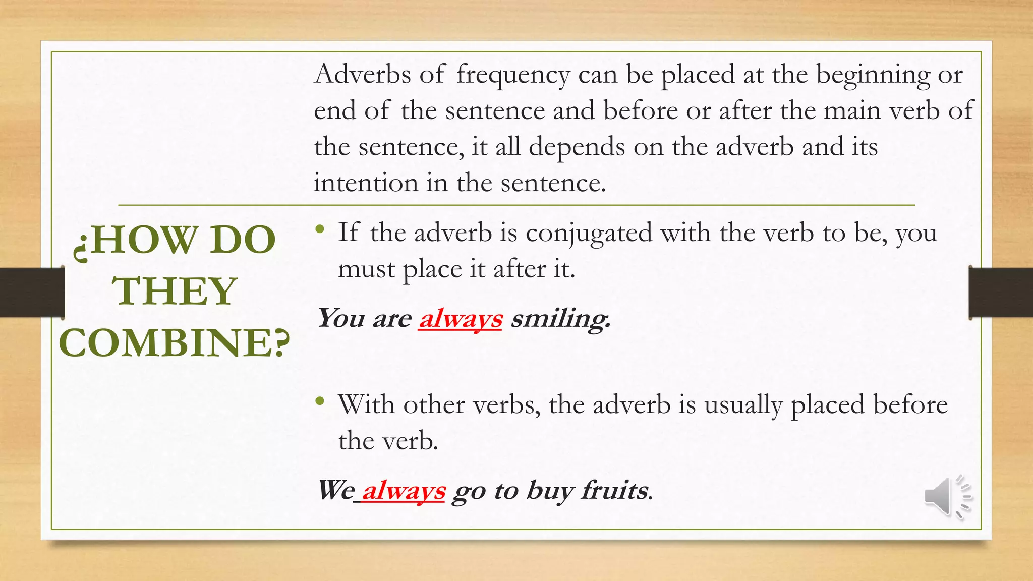 ¿HOW DO
THEY
COMBINE?
Adverbs of frequency can be placed at the beginning or
end of the sentence and before or after the main verb of
the sentence, it all depends on the adverb and its
intention in the sentence.
• If the adverb is conjugated with the verb to be, you
must place it after it.
You are always smiling.
• With other verbs, the adverb is usually placed before
the verb.
We always go to buy fruits.
 