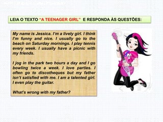 Inglês , 7º ano, Adverbs of frequency
LEIA O TEXTO “A TEENAGER GIRL” E RESPONDA ÀS QUESTÕES:
My name is Jessica. I’m a lively girl. I think
I’m funny and nice. I usually go to the
beach on Saturday mornings. I play tennis
every week. I usually have a picnic with
my friends.
I jog in the park two hours a day and I go
bowling twice a week. I love parties. I
often go to discotheques but my father
isn’t satisfied with me. I am a talented girl.
I even play the guitar.
What’s wrong with my father?
 