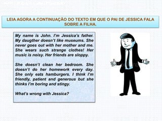 Inglês , 7º ano, Adverbs of frequency
LEIA AGORA A CONTINUAÇÃO DO TEXTO EM QUE O PAI DE JESSICA FALA
SOBRE A FILHA.
My name is John. I’m Jessica’s father.
My daugther doesn’t like museums. She
never goes out with her mother and me.
She wears such strange clothes! Her
music is noisy. Her friends are sloppy.
She doesn’t clean her bedroom. She
doesn’t do her homework every day.
She only eats hamburgers. I think I’m
friendly, patient and generous but she
thinks I’m boring and stingy.
What’s wrong with Jessica?
 
