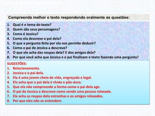 Inglês , 7º ano, Adverbs of frequency
Compreenda melhor o texto respondendo oralmente as questões:
1. Qual é o tema do texto?
2. Quem são seus personagens?
3. Como é Jessica?
4. Como ela descreve o pai dela?
5. O que a pergunta feita por ela nos permite deduzir?
6. Como o pai de Jessica a descreve?
7. O que ele acha das roupas dela? E dos amigos dela?
8. Por que você acha que Jessica e o pai finalizam o texto fazendo uma pergunta?
SUGESTÕES:
1. Relacionamento.
2. Jessica e o pai dela.
3. Ela é uma jovem cheia de vida, engraçada e legal.
4. Ela acha que o pai dela é chato e pão-duro.
5. Que ela não compreende a forma como o pai dela age.
6. O pai de Jessica a descreve como sendo uma pessoa relaxada.
7. Ele acha as roupas dela estranhas e os amigos relaxados.
8. Por que eles não se entendem.
 