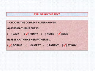 Inglês , 7º ano, Adverbs of frequency
EXPLORING THE TEXT:
1.CHOOSE THE CORRECT ALTERNATIVES:
A) JESSICA THINKS SHE IS...
( ) LAZY ( ) FUNNY ( ) NOISE ( ) NICE
B) JESSICA THINKS HER FATHER IS...
( ) BORING ( ) SLOPPY ( ) PATIENT ( ) STINGY
 