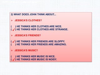 Inglês , 7º ano, Adverbs os frequency
2) WHAT DOES JOHN THINK ABOUT...
 JESSICA’S CLOTHES?
( ) HE THINKS HER CLOTHES ARE NICE.
( ) HE THINKS HER CLOTHES ARE STRANGE.
 JESSICA’S FRIENDS?
( ) HE THINKS HER FRIENDS ARE SLOPPY.
( ) HE THINKS HER FRIENDS ARE AMAZING.
 JESSICA’S MUSIC?
( ) HE THINKS HER MUSIC IS NICE.
( ) HE THINKS HER MUSIC IS NOISY.
 