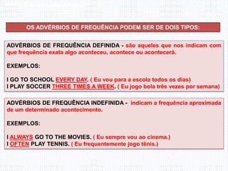 Inglês , 7º ano, Adverbs os frequency
OS ADVÉRBIOS DE FREQUÊNCIA PODEM SER DE DOIS TIPOS:
ADVÉRBIOS DE FREQUÊNCIA DEFINIDA - são aqueles que nos indicam com
que frequência exata algo aconteceu, acontece ou acontecerá.
EXEMPLOS:
I GO TO SCHOOL EVERY DAY. ( Eu vou para a escola todos os dias)
I PLAY SOCCER THREE TIMES A WEEK. ( Eu jogo bola três vezes por semana)
ADVÉRBIOS DE FREQUÊNCIA INDEFINIDA - indicam a frequência aproximada
de um determinado acontecimento.
EXEMPLOS:
I ALWAYS GO TO THE MOVIES. ( Eu sempre vou ao cinema.)
I OFTEN PLAY TENNIS. ( Eu frequentemente jogo tênis.)
 