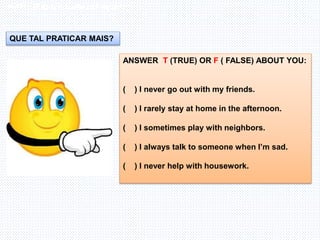 Inglês , 7º ano, Adverbs os frequency
ANSWER T (TRUE) OR F ( FALSE) ABOUT YOU:
( ) I never go out with my friends.
( ) I rarely stay at home in the afternoon.
( ) I sometimes play with neighbors.
( ) I always talk to someone when I’m sad.
( ) I never help with housework.
QUE TAL PRATICAR MAIS?
 