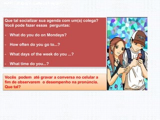 Inglês , 7º ano, Adverbs os frequency
Que tal socializar sua agenda com um(a) colega?
Você pode fazer essas perguntas:
- What do you do on Mondays?
- How often do you go to...?
- What days of the week do you ...?
- What time do you...?
Vocês podem até gravar a conversa no celular a
fim de observarem o desempenho na pronúncia.
Que tal?
 
